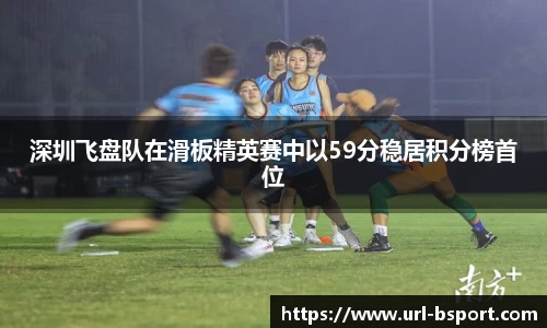 深圳飞盘队在滑板精英赛中以59分稳居积分榜首位